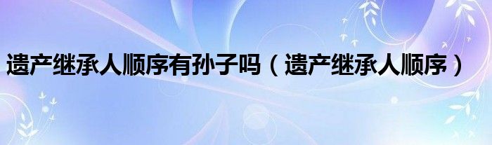 遗产继承人顺序(遗产继承人顺序有孙子吗)