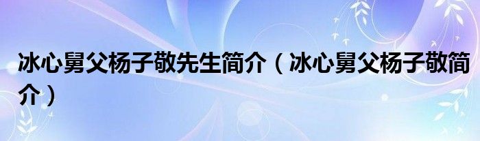 冰心舅父杨子敬简介(冰心舅父杨子敬先生简介)
