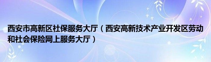 西安高新技术产业开发区劳动和社会保险网上服务大厅(西安市高新区社保服务大厅)