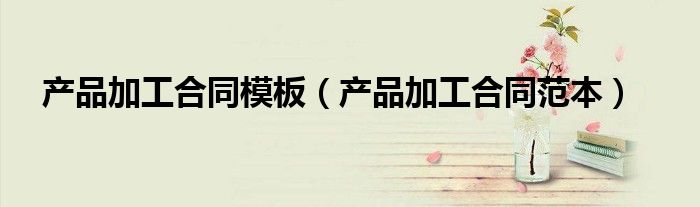 产品加工合同范本(产品加工合同模板)