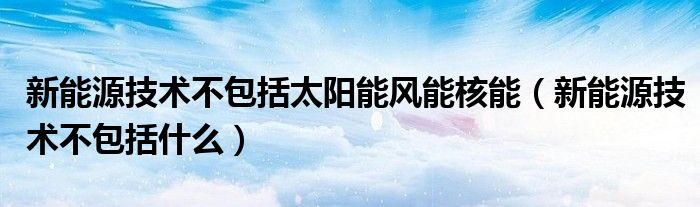 新能源技术不包括什么(新能源技术不包括太阳能风能核能)