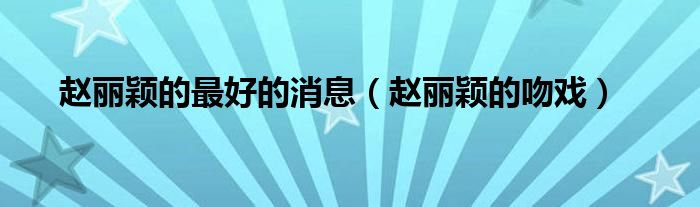 赵丽颖的吻戏(赵丽颖的最好的消息)