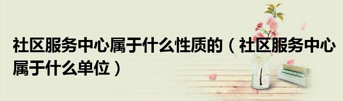 社区服务中心属于什么单位(社区服务中心属于什么性质的)