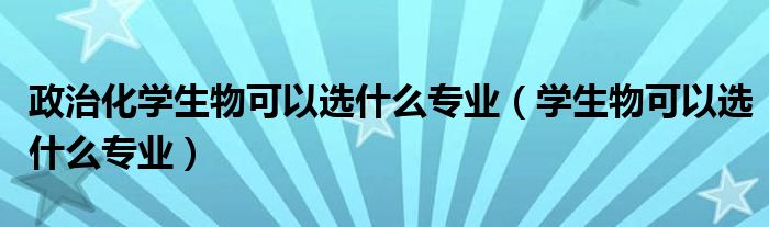 学生物可以选什么专业(政治化学生物可以选什么专业)