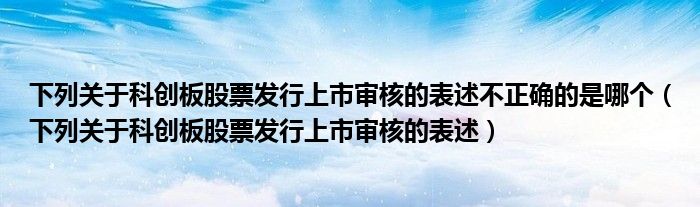 下列关于科创板股票发行上市审核的表述(下列关于科创板股票发行上市审核的表述不正确的是哪个)