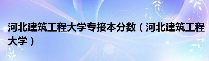 河北建筑工程大学(河北建筑工程大学专接本分数)