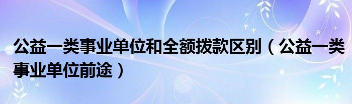 公益一类事业单位前途(公益一类事业单位和全额拨款区别)