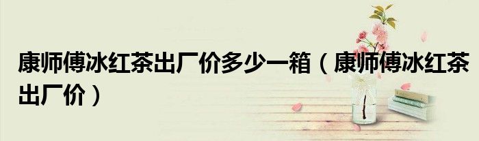 康师傅冰红茶出厂价(康师傅冰红茶出厂价多少一箱)