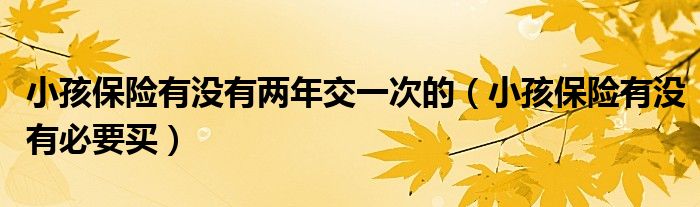 小孩保险有没有必要买(小孩保险有没有两年交一次的)