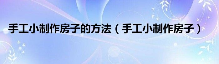 手工小制作房子(手工小制作房子的方法)