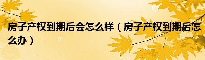 房子产权到期后怎么办(房子产权到期后会怎么样)