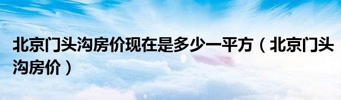 北京门头沟房价(北京门头沟房价现在是多少一平方)