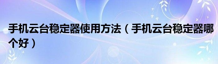 手机云台稳定器哪个好(手机云台稳定器使用方法)