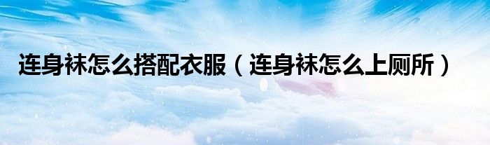 连身袜怎么上厕所(连身袜怎么搭配衣服)