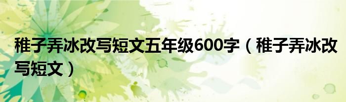 稚子弄冰改写短文(稚子弄冰改写短文五年级600字)