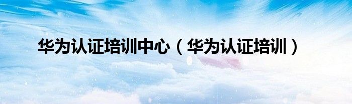 华为认证培训(华为认证培训中心)