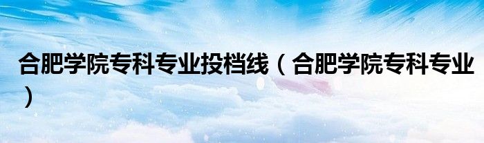 合肥学院专科专业(合肥学院专科专业投档线)