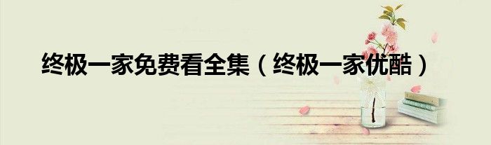 终极一家优酷(终极一家免费看全集)