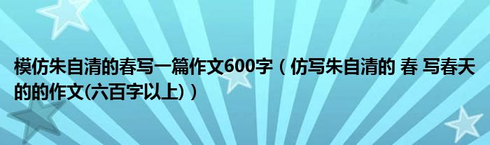 仿写朱自清的 春 写春天的的作文(六百字以上)(模仿朱自清的春写一篇作文600字)