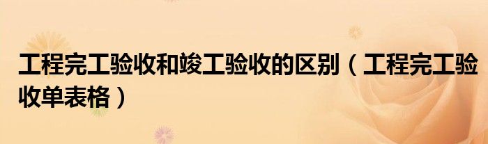 工程完工验收单表格(工程完工验收和竣工验收的区别)
