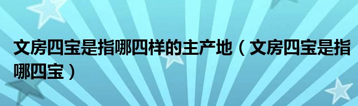 文房四宝是指哪四宝(文房四宝是指哪四样的主产地)
