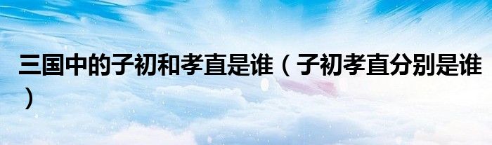 子初孝直分别是谁(三国中的子初和孝直是谁)
