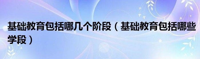 基础教育包括哪些学段(基础教育包括哪几个阶段)