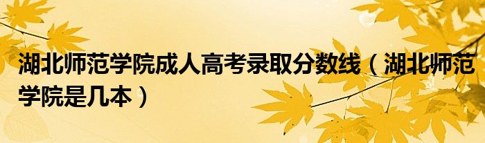 湖北师范学院是几本(湖北师范学院成人高考录取分数线)
