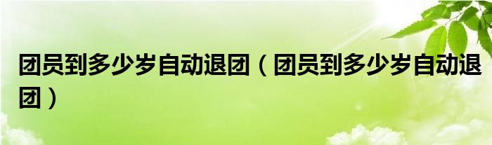 团员到多少岁自动退团(团员到多少岁自动退团)