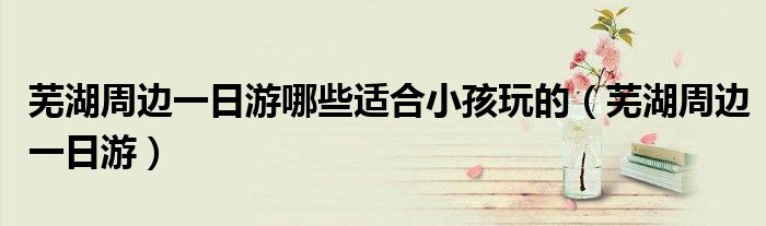 芜湖周边一日游(芜湖周边一日游哪些适合小孩玩的)