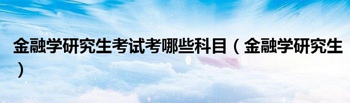 金融学研究生(金融学研究生考试考哪些科目)