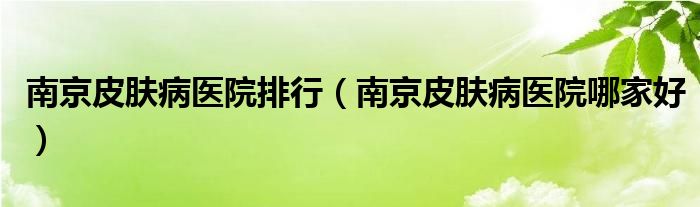 南京皮肤病医院哪家好(南京皮肤病医院排行)