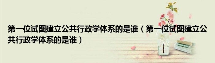 第一位试图建立公共行政学体系的是谁(第一位试图建立公共行政学体系的是谁)