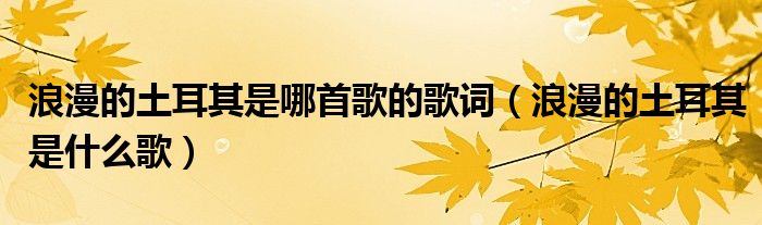浪漫的土耳其是什么歌(浪漫的土耳其是哪首歌的歌词)