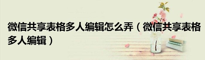 微信共享表格多人编辑(微信共享表格多人编辑怎么弄)