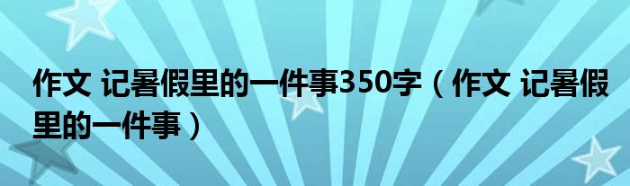 作文 记暑假里的一件事(作文 记暑假里的一件事350字)