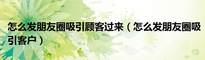 怎么发朋友圈吸引客户(怎么发朋友圈吸引顾客过来)