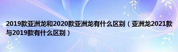 亚洲龙2021款与2019款有什么区别(2019款亚洲龙和2020款亚洲龙有什么区别)
