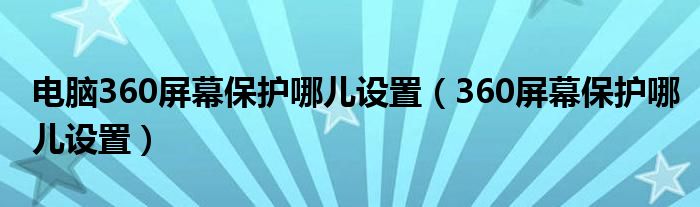 360屏幕保护哪儿设置(电脑360屏幕保护哪儿设置)