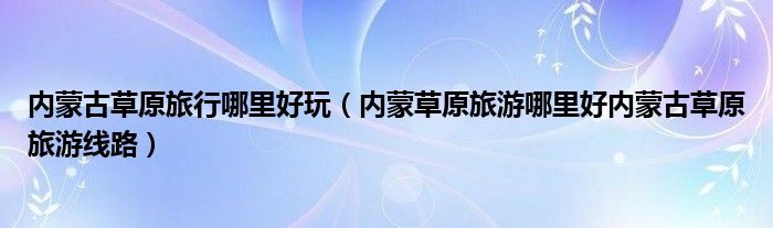内蒙草原旅游哪里好内蒙古草原旅游线路(内蒙古草原旅行哪里好玩)