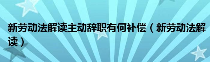 新劳动法解读(新劳动法解读主动辞职有何补偿)