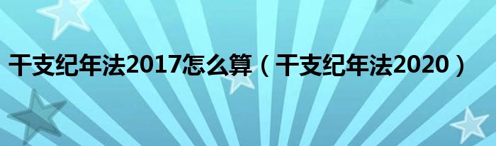 干支纪年法2020(干支纪年法2017怎么算)