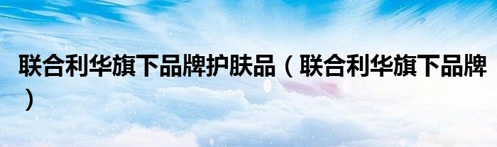 联合利华旗下品牌(联合利华旗下品牌护肤品)