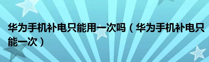 华为手机补电只能一次(华为手机补电只能用一次吗)
