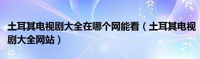 土耳其电视剧大全网站(土耳其电视剧大全在哪个网能看)