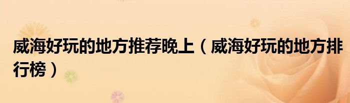 威海好玩的地方排行榜(威海好玩的地方推荐晚上)