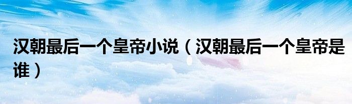 汉朝最后一个皇帝是谁(汉朝最后一个皇帝小说)