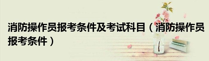 消防操作员报考条件(消防操作员报考条件及考试科目)