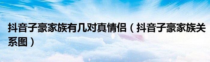 抖音子豪家族关系图(抖音子豪家族有几对真情侣)