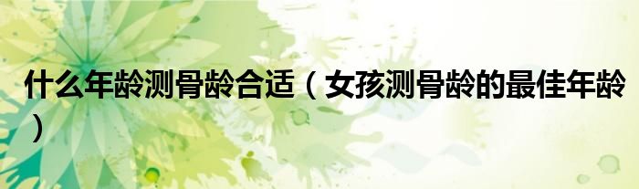 女孩测骨龄的最佳年龄(什么年龄测骨龄合适)